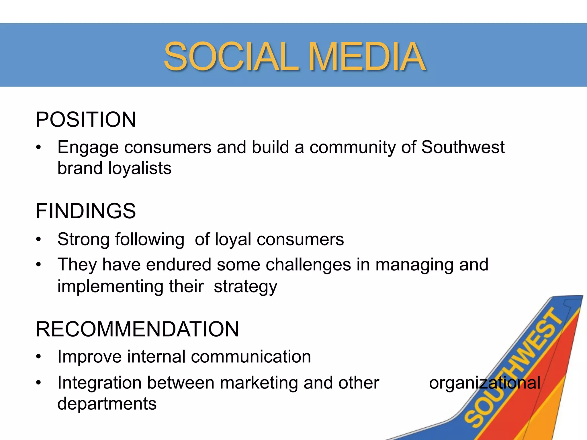 SOCIAL MEDIA
POSITION
•  Engage consumers and build a community of Southwest
   brand loyalists

FINDINGS
•  Strong following of loyal consumers
•  They have endured some challenges in managing and
   implementing their strategy

RECOMMENDATION
•  Improve internal communication
•  Integration between marketing and other   organizational
   departments
 
