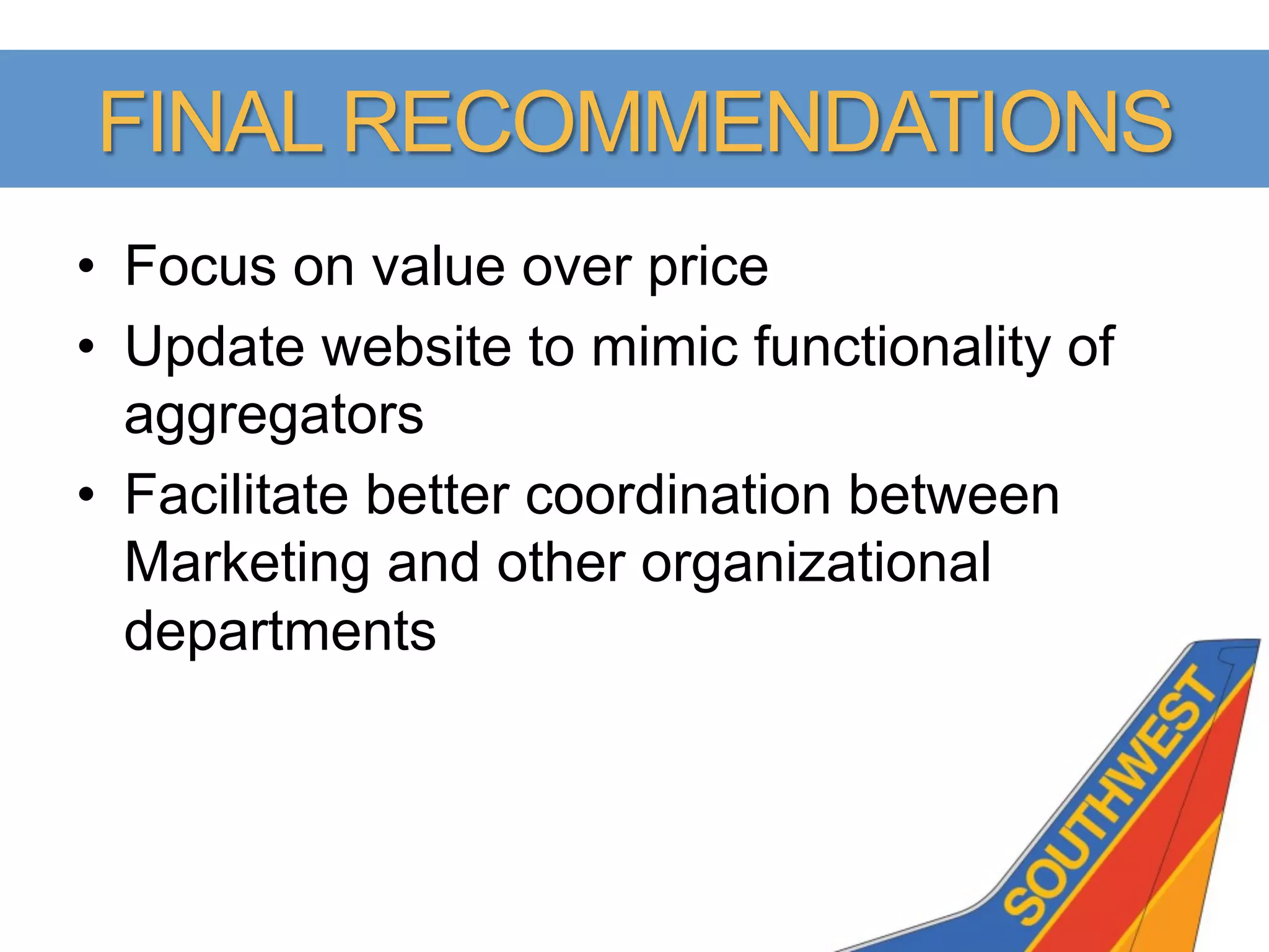 FINAL RECOMMENDATIONS
•  Focus on value over price
•  Update website to mimic functionality of
   aggregators
•  Facilitate better coordination between
   Marketing and other organizational
   departments
 