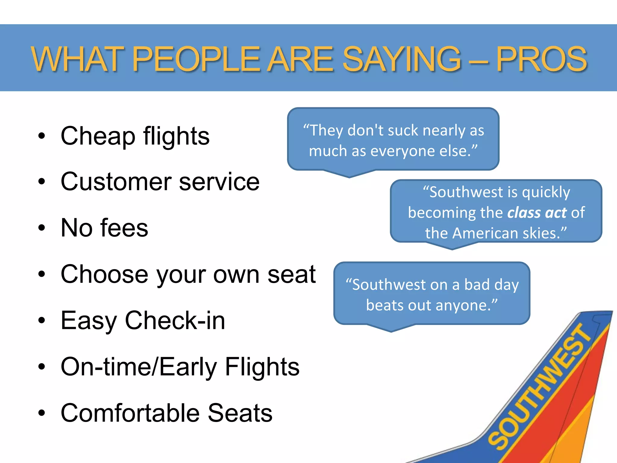 WHAT PEOPLE ARE SAYING – PROS
                           “They	
  don't	
  suck	
  nearly	
  as	
  
•  Cheap flights            much	
  as	
  everyone	
  else.”	
  
•  Customer service                                 “Southwest	
  is	
  quickly	
  
                                                  becoming	
  the	
  class	
  act	
  of	
  
•  No fees                                          the	
  American	
  skies.”	
  

•  Choose your own seat             “Southwest	
  on	
  a	
  bad	
  day	
  
                                       beats	
  out	
  anyone.”	
  
•  Easy Check-in
•  On-time/Early Flights
•  Comfortable Seats
 
