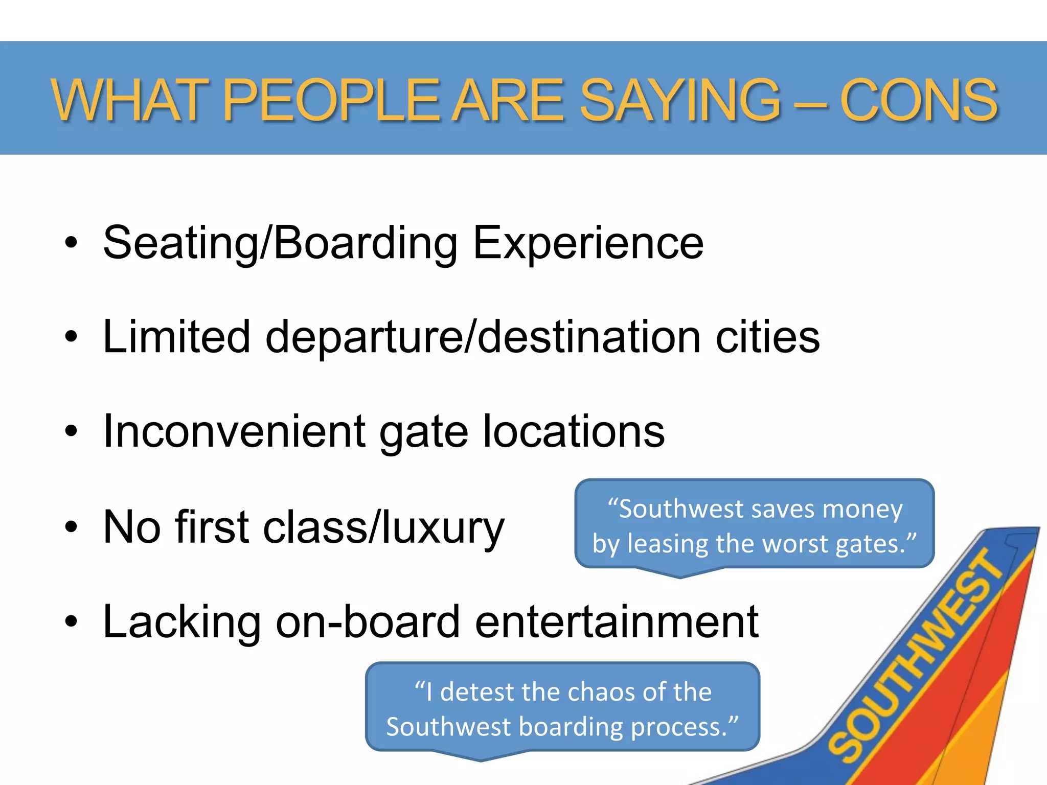 WHAT PEOPLE ARE SAYING – CONS

•  Seating/Boarding Experience

•  Limited departure/destination cities

•  Inconvenient gate locations
                                            “Southwest	
  saves	
  money	
  
•  No first class/luxury                   by	
  leasing	
  the	
  worst	
  gates.”	
  

•  Lacking on-board entertainment
                   “I	
  detest	
  the	
  chaos	
  of	
  the	
  
                 Southwest	
  boarding	
  process.”	
  
 