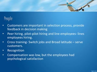 People 
• Customers are important in selection process, provide 
feedback in decision making 
• Peer hiring, pilot-pilot hiring and line employees- lines 
employees hiring. 
• Cross training- Switch jobs and Broad latitude – serve 
customers. 
• Recognition 
• Compensation was low, but the employees had 
psychological satisfaction 
 