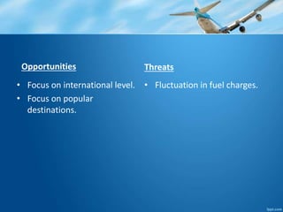 Opportunities 
• Focus on international level. 
• Focus on popular 
destinations. 
Threats 
• Fluctuation in fuel charges. 
 