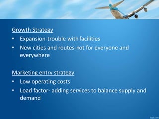 Growth Strategy 
• Expansion-trouble with facilities 
• New cities and routes-not for everyone and 
everywhere 
Marketing entry strategy 
• Low operating costs 
• Load factor- adding services to balance supply and 
demand 
 