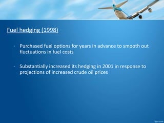 Fuel hedging (1998) 
• Purchased fuel options for years in advance to smooth out 
fluctuations in fuel costs 
• Substantially increased its hedging in 2001 in response to 
projections of increased crude oil prices 
 