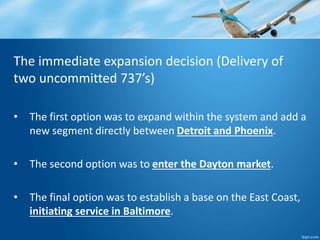 The immediate expansion decision (Delivery of 
two uncommitted 737’s) 
• The first option was to expand within the system and add a 
new segment directly between Detroit and Phoenix. 
• The second option was to enter the Dayton market. 
• The final option was to establish a base on the East Coast, 
initiating service in Baltimore. 
 