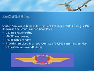 About SouthWest Airlines 
Started Services in Texas in U.S. by Herb Kelleher and Rollin king in 1971. 
Known as a “discount airline” since 1973. 
• 737 Boeing Air crafts, 
• 46000 employees, 
• 3600 flights per day 
• Providing services in an approximate of 57,900 customers per day. 
• 93 destinations over 41 states . 
 