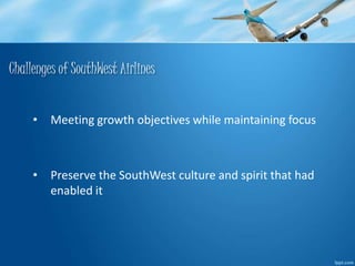 Challenges of SouthWest Airlines 
• Meeting growth objectives while maintaining focus 
• Preserve the SouthWest culture and spirit that had 
enabled it 
 