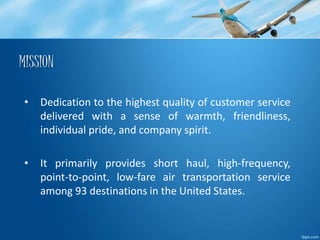 MISSION 
• Dedication to the highest quality of customer service 
delivered with a sense of warmth, friendliness, 
individual pride, and company spirit. 
• It primarily provides short haul, high-frequency, 
point-to-point, low-fare air transportation service 
among 93 destinations in the United States. 
 