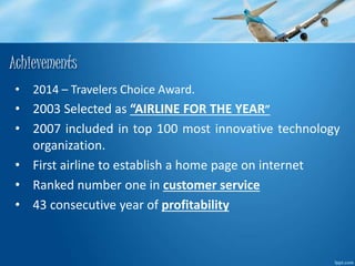Achievements 
• 2014 – Travelers Choice Award. 
• 2003 Selected as “AIRLINE FOR THE YEAR” 
• 2007 included in top 100 most innovative technology 
organization. 
• First airline to establish a home page on internet 
• Ranked number one in customer service 
• 43 consecutive year of profitability 
 