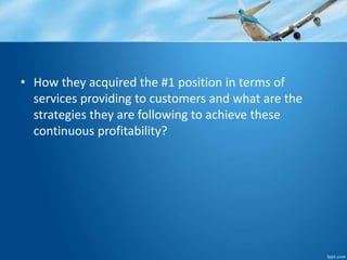 • How they acquired the #1 position in terms of 
services providing to customers and what are the 
strategies they are following to achieve these 
continuous profitability? 
 