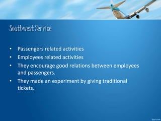 Southwest Service 
• Passengers related activities 
• Employees related activities 
• They encourage good relations between employees 
and passengers. 
• They made an experiment by giving traditional 
tickets. 
 