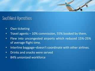 SouthWest Operations 
• Own ticketing 
• Travel agents – 10% commission, 55% booked by them. 
• Flew into uncongested airports which reduced 15%-25% 
of average flight time. 
• Interline baggage–doesn't coordinate with other airlines. 
• Drinks and snacks were served 
• 84% unionized workforce 
 