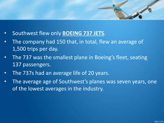 • Southwest flew only BOEING 737 JETS. 
• The company had 150 that, in total, flew an average of 
1,500 trips per day. 
• The 737 was the smallest plane in Boeing’s fleet, seating 
137 passengers. 
• The 737s had an average life of 20 years. 
• The average age of Southwest’s planes was seven years, one 
of the lowest averages in the industry. 
 
