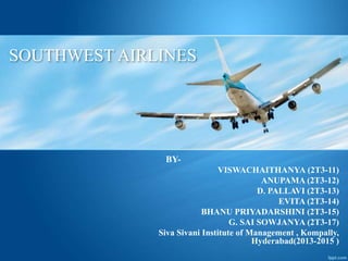 SOUTHWEST AIRLINES 
BY-VISWACHAITHANYA 
(2T3-11) 
ANUPAMA (2T3-12) 
D. PALLAVI (2T3-13) 
EVITA (2T3-14) 
BHANU PRIYADARSHINI (2T3-15) 
G. SAI SOWJANYA (2T3-17) 
Siva Sivani Institute of Management , Kompally, 
Hyderabad(2013-2015 ) 
 