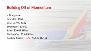Building Off of Momentum
• At a glance…
Founded: 1967
CEO: Gary C. Kelly
Employees: 53,500
Sales: $20.43 Billion
Market Cap: $33.6 Billion
Publicly Traded – LUV - $53.94 (4/15)
 