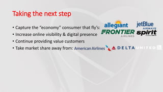 Taking the next step
• Capture the “economy” consumer that fly’s:
• Increase online visibility & digital presence
• Continue providing value customers
• Take market share away from:
 