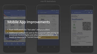 Mobile App Improvements
• Push notifications for “hot sales” and promotions
• Additional notifications sent to the customer with pricing on
previously booked flights and other outbound destinations
based on domicile or “current location”
 
