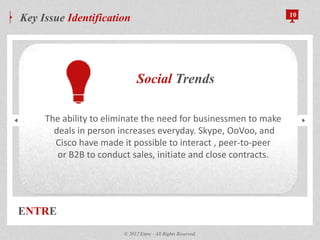 ENTRE
Key Issue Identification 10
© 2012 Entre - All Rights Reserved.
Social Trends
The ability to eliminate the need for businessmen to make
deals in person increases everyday. Skype, OoVoo, and
Cisco have made it possible to interact , peer-to-peer
or B2B to conduct sales, initiate and close contracts.
 