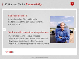 ENTRE
Ethics and Social Responsibility 35
Named in the top 50
Southwest offers donations to organizations
© 2012 Entre- All Rights Reserved.
-Aid Families Facing Serious Illnesses
-Provide Support for our Military and Families
-Developing Youth Leadership Programs
- Assist in Disaster Preparedness and Response
Ranked number 7 in 2009 for the
Performance of the company during the
Crisis of 2008.
 