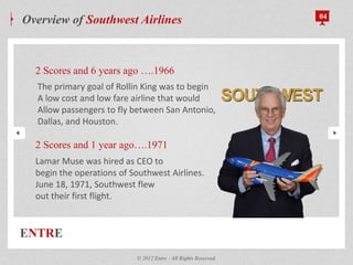 ENTRE
Overview of Southwest Airlines 04
2 Scores and 6 years ago ….1966
2 Scores and 1 year ago….1971
© 2012 Entre - All Rights Reserved.
Lamar Muse was hired as CEO to
begin the operations of Southwest Airlines.
June 18, 1971, Southwest flew
out their first flight.
The primary goal of Rollin King was to begin
A low cost and low fare airline that would
Allow passengers to fly between San Antonio,
Dallas, and Houston.
 