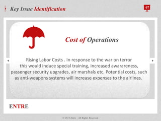 ENTRE
Key Issue Identification 07
© 2012 Entre - All Rights Reserved.
Cost of Operations
Rising Labor Costs . In response to the war on terror
this would induce special training, increased awarareness,
passenger security upgrades, air marshals etc. Potential costs, such
as anti-weapons systems will increase expenses to the airlines.
 