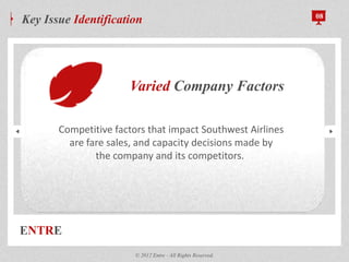 ENTRE
Key Issue Identification 08
© 2012 Entre - All Rights Reserved.
Varied Company Factors
Competitive factors that impact Southwest Airlines
are fare sales, and capacity decisions made by
the company and its competitors.
 