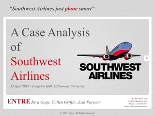 “Southwest Airlines just plane smart”
A Case Analysis
of
Southwest
Airlines
12 April 2012 – Longview Hall, LeTourneau Univeristy
CONTACT US
2100 S Mobberly Ave
Phone: 123-456-789
Email: entre@domain.com
© 2012 Entre- All Rights Reserved.
ENTREKiya Gage, Cullen Griffin, Josh Puryear
 