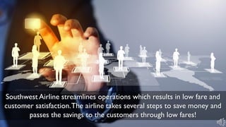 Southwest Airline streamlines operations which results in low fare and
customer satisfaction.The airline takes several steps to save money and
passes the savings to the customers through low fares!
 