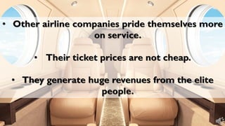 • Other airline companies pride themselves more
on service.
• Their ticket prices are not cheap.
• They generate huge revenues from the elite
people.
 