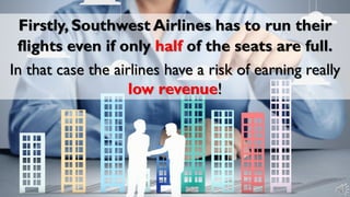 Firstly, Southwest Airlines has to run their
flights even if only half of the seats are full.
In that case the airlines have a risk of earning really
low revenue!
 
