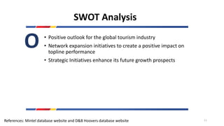 SWOT Analysis
• Positive outlook for the global tourism industry
• Network expansion initiatives to create a positive impact on
topline performance
• Strategic Initiatives enhance its future growth prospects
O
References: Mintel database website and D&B Hoovers database website 11
 