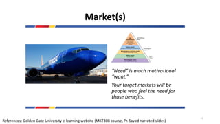 Market(s)
“Need” is much motivational
“want.”
Your target markets will be
people who feel the need for
those benefits.
References: Golden Gate University e-learning website (MKT308 course, Pr. Savod narrated slides)
13
 
