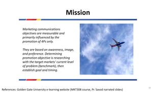 Mission
Marketing communications
objectives are measurable and
primarily influenced by the
promotion of 4Ps only.
They are based on awareness, image,
and preference. Determining
promotion objective is researching
with the target markets' current level
of problem (benchmark), then
establish goal and timing.
References: Golden Gate University e-learning website (MKT308 course, Pr. Savod narrated slides)
18
 