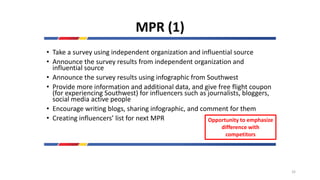 MPR (1)
• Take a survey using independent organization and influential source
• Announce the survey results from independent organization and
influential source
• Announce the survey results using infographic from Southwest
• Provide more information and additional data, and give free flight coupon
(for experiencing Southwest) for influencers such as journalists, bloggers,
social media active people
• Encourage writing blogs, sharing infographic, and comment for them
• Creating influencers’ list for next MPR Opportunity to emphasize
difference with
competitors
32
 