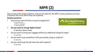 MPR (2)
Take survey to the target audience, and use this data for the MPR. Survey questions are how
customers feel stress when they use airplanes.
Sample questions:
• How do you want to finish a travel arrangement?
A: On the internet
B: With a travel agent
C: Other procedures
• Do you want to change flights freely?
A: Yes B: No C: Doesn’t matter
• Do you want to bring your luggage without an additional charge for bags?
A: Yes B: No
• Do you want to go somewhere with punctuality using an airplane?
A: Yes B: No
• Do you need to go the job interview with airplane?
A: Yes B: No
33
 