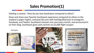 Sales Promotion(1)
Holding a contest: “How do you love Southwest compared to others”
Draw and share your favorite Southwest experience compared to others in the
airplane's paper napkin, and post this one with hashtag #Swisno1 to Instagram,
Facebook, and Twitter. Southwest chooses nice one every month, and announced it
on their blog. Southwest gives each winners to $1,000 flight coupon.
Examples:
SW is better than JetBlue
Because of FREE bag charges!!
I love SW compared to
JetBlue because of
FREE flight change fee!
#SWisno1
36
 