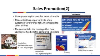 • Share paper napkin doodles to social media
• This contest has opportunity to show
customers’ preference for SW compared to
other airlines
• The contest tells the message that how
Southwest has benefits compared to others
Sales Promotion(2)
People love
FREE flight change fee
People love
Southwest because
of FREE bag charges
Coupon
SW is better than JetBlue
Because of FREE bag charges!!
37
 