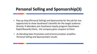 Personal Selling and Sponsorship(3)
• Pop-up shop (Personal Selling) and Sponsorship for the job fair has
opportunity to show Southwest’s benefits for the target audience
directly. If attendees join Southwest loyalty program (Southwest
Rapid Rewards) there, the company gives coupons to them.
• As blending Sales Promotion and eCommunication amplifies
Personal Selling and Sponsorship’s results
41
 