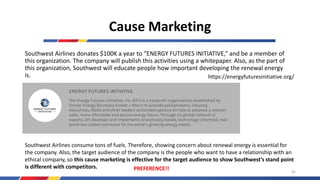 Cause Marketing
Southwest Airlines donates $100K a year to “ENERGY FUTURES INITIATIVE,” and be a member of
this organization. The company will publish this activities using a whitepaper. Also, as the part of
this organization, Southwest will educate people how important developing the renewal energy
is. https://energyfuturesinitiative.org/
Southwest Airlines consume tons of fuels. Therefore, showing concern about renewal energy is essential for
the company. Also, the target audience of the company is the people who want to have a relationship with an
ethical company, so this cause marketing is effective for the target audience to show Southwest’s stand point
is different with competitors. PREFERENCE!! 45
 
