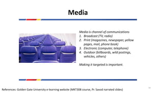 Media
Media is channel of communications
1. Broadcast (TV, radio)
2. Print (magazines, newspaper, yellow
pages, mail, phone book)
3. Electronic (computer, telephone)
4. Outdoor (billboards, wild postings,
vehicles, others)
Making it targeted is important.
References: Golden Gate University e-learning website (MKT308 course, Pr. Savod narrated slides)
50
 