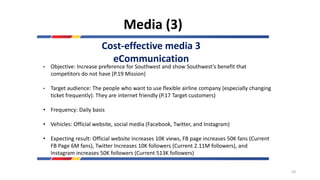 Media (3)
Cost-effective media 3
eCommunication
• Objective: Increase preference for Southwest and show Southwest’s benefit that
competitors do not have (P.19 Mission)
• Target audience: The people who want to use flexible airline company (especially changing
ticket frequently). They are internet friendly (P.17 Target customers)
• Frequency: Daily basis
• Vehicles: Official website, social media (Facebook, Twitter, and Instagram)
• Expecting result: Official website increases 10K views, FB page increases 50K fans (Current
FB Page 6M fans), Twitter Increases 10K followers (Current 2.11M followers), and
Instagram increases 50K followers (Current 513K followers)
53
 