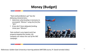 Money (Budget)
“Task-method (Bottom-up)” has the
following characteristics:
• Determine what funding is necessary to
accomplish “Mission” using the first five
“M’s”
• If you don’t have adequate funding,
revise your “Mission”
Task-method is very logical and if we
properly targeted the market, the
company can reduce the cost of the IMC
campaign.
References: Golden Gate University e-learning website (MKT308 course, Pr. Savod narrated slides)
54
 