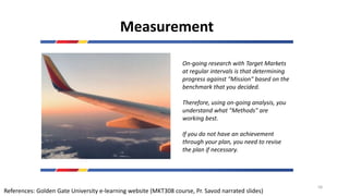 Measurement
On-going research with Target Markets
at regular intervals is that determining
progress against "Mission" based on the
benchmark that you decided.
Therefore, using on-going analysis, you
understand what "Methods" are
working best.
If you do not have an achievement
through your plan, you need to revise
the plan if necessary.
References: Golden Gate University e-learning website (MKT308 course, Pr. Savod narrated slides)
58
 