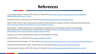 References
D and B hoovers database - Southwest (GGU library). (n.d.). Retrieved from https://app.avention.com/company/5acc2227-ca84-3ba5-ab35-
a989c6b507fd#report/company_summary
Golden Gate University - elearning site. (n.d.). Retrieved from https://elearning.ggu.edu/course/view.php?id=10333
Martin, E. (2015, July 29). A major airline says there's something it values more than its customers, and there's a good reason why. Retrieved from
https://www.businessinsider.com/southwest-airlines-puts-employees-first-2015-7
Mintel database - Southwest (GGU library). (n.d.). Retrieved from 0-academic.mintel.com.library.ggu.edu/search/?q=southwest&go=
Nielsen paying premium sustainable products. (2015, October 14). Retrieved from https://www.marketingcharts.com/brand-related-
60166/attachment/nielsen-paying-premium-sustainable-products-oct2015
Scharper, D. (n.d.). The best advertising of all: Creative use of Public Relations. USA Today.
Southwest Airlines. (n.d.). Retrieved from https://www.southwest.com/html/
Southwest Airlines investor booklet. (n.d.). Retrieved from http://www.southwestairlinesinvestorrelations.com/~/media/Files/S/Southwest-IR/events/
Summary for Southwest Airlines Company - Yahoo Finance. (n.d.). Retrieved from https://finance.yahoo.com/quote/LUV?p=LUV
The best and worst US airlines in 2017. (2017, February 27). Retrieved from https://thepointsguy.com/guide/best-and-worst-airlines-2017/
62
 