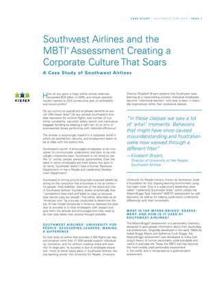 How do you grow a major airline whose revenues
exceeded $7.6 billion in 2005, and whose year-end
results marked its 33rd consecutive year of profitability
and record profits?
Do you scrimp on payroll and employee benefits so you
can offer lower fares? Do you achieve Southwest’s envi-
able reputation for on-time flights, low number of cus-
tomer complaints, top-notch safety record, and meticulous
baggage handling by keeping a tight rein on an army of
brainwashed clones performing with robot-like efficiency?
The answer is surprisingly hopeful in a corporate world in
which job satisfaction, security, and employment seem to
be at odds with the bottom line.
Southwest’s secret: It encourages employees to be inno-
vative; to communicate, understand, and care; to be indi-
viduals—mavericks even. Southwest is not afraid to use
the “p” words: people, personal, personalities. Even the
place in which employees are hired shares this spirit in
its name. Southwest doesn’t have a Human Resource
Department—it has a People and Leadership Develop-
ment Department!
Southwest is turning around long-held corporate beliefs by
acting on the conviction that a business is not an entity—
it’s people. Herb Kelleher, chairman of the board and one
of Southwest Airlines’ founders, states emphatically that
“competitors have tried and failed to copy us because
they cannot copy our people.” The airline, described as an
“American icon” by a survey conducted to determine the
top 10 role model companies in America, believes the best
way to succeed is to treat employees with respect and
give them the latitude and encouragement they need to
do their jobs better than anyone thought possible.
S O U T H W E ST A I R L I N E S ’ U N I V E R S I TY F O R
P E O P L E : D E V E LO P I N G L E A D E R S, M A K I N G
A D I F F E R E N C E
So how does an airline that provides 2,300 flights per day
and employs more than 31,000 people support individual-
ity, innovation, and fun without creating chaos and anar-
chy? In large part, its success is due to employee educa-
tion, much of which takes place in Southwest Airlines’ fes-
tive learning center: the University for People. University
Director Elizabeth Bryant explains that Southwest sees
learning as a never-ending process. Individual employees
become “intentional learners” who look to learn in every-
day experiences rather than occasional classes.
University for People trainers, known as facilitators, build
a foundation for this ongoing learning environment using
two basic tools. One is a supervisory leadership class
called “Leadership Southwest Style,” which utilizes the
Myers-Briggs Type Indicator®
(MBTI®
) assessment for self-
discovery, as well as for helping supervisors understand
differences with their co-workers.
W H AT I S T H E M Y E R S - B R I G G S ®
AS S E S S -
M E N T, A N D H OW I S I T U S E D AT
S O U T H W E ST A I R L I N E S ?
The Myers-Briggs®
assessment is a personality inventory
designed to give people information about their psycholog-
ical preferences. Originally developed in the early 1940s by
Isabel Briggs Myers and Katherine Cook Briggs, the
Myers-Briggs assessment was developed to make Carl
Jung’s theory of human personality understandable and
useful in everyday life. Today the MBTI tool has become
the most widely used personality assessment
in the world, and is recognized as a gold-standard
assessment.
Southwest Airlines and the
MBTI®
Assessment Creating a
Corporate Culture That Soars
C A S E S T U D Y / S O U T H W E S T A I R L I N E S / P A G E 1
A Case Study of Southwest Airlines
“In these classes we saw a lot
of ‘a-ha!’ moments. Behaviors
that might have once caused
misunderstanding and frustration
were now viewed through a
different filter.”
—Elizabeth Bryant,
Director of University of the People,
Southwest Airlines
 