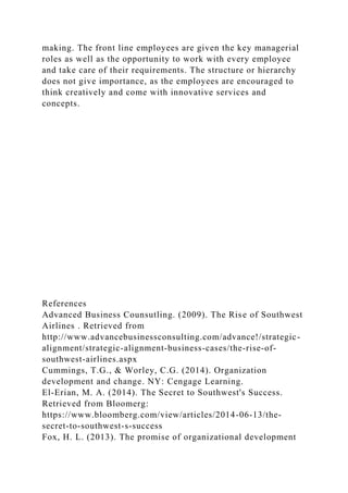making. The front line employees are given the key managerial
roles as well as the opportunity to work with every employee
and take care of their requirements. The structure or hierarchy
does not give importance, as the employees are encouraged to
think creatively and come with innovative services and
concepts.
References
Advanced Business Counsutling. (2009). The Rise of Southwest
Airlines . Retrieved from
http://www.advancebusinessconsulting.com/advance!/strategic-
alignment/strategic-alignment-business-cases/the-rise-of-
southwest-airlines.aspx
Cummings, T.G., & Worley, C.G. (2014). Organization
development and change. NY: Cengage Learning.
El-Erian, M. A. (2014). The Secret to Southwest's Success.
Retrieved from Bloomerg:
https://www.bloomberg.com/view/articles/2014-06-13/the-
secret-to-southwest-s-success
Fox, H. L. (2013). The promise of organizational development
 