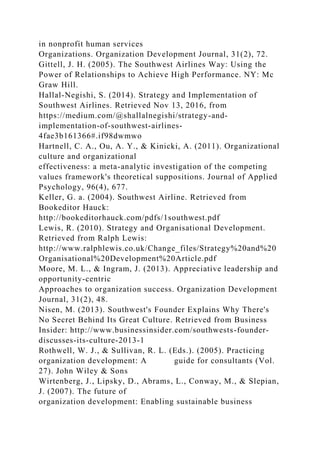 in nonprofit human services
Organizations. Organization Development Journal, 31(2), 72.
Gittell, J. H. (2005). The Southwest Airlines Way: Using the
Power of Relationships to Achieve High Performance. NY: Mc
Graw Hill.
Hallal-Negishi, S. (2014). Strategy and Implementation of
Southwest Airlines. Retrieved Nov 13, 2016, from
https://medium.com/@shallalnegishi/strategy-and-
implementation-of-southwest-airlines-
4fae3b161366#.if98dwmwo
Hartnell, C. A., Ou, A. Y., & Kinicki, A. (2011). Organizational
culture and organizational
effectiveness: a meta-analytic investigation of the competing
values framework's theoretical suppositions. Journal of Applied
Psychology, 96(4), 677.
Keller, G. a. (2004). Southwest Airline. Retrieved from
Bookeditor Hauck:
http://bookeditorhauck.com/pdfs/1southwest.pdf
Lewis, R. (2010). Strategy and Organisational Development.
Retrieved from Ralph Lewis:
http://www.ralphlewis.co.uk/Change_files/Strategy%20and%20
Organisational%20Development%20Article.pdf
Moore, M. L., & Ingram, J. (2013). Appreciative leadership and
opportunity-centric
Approaches to organization success. Organization Development
Journal, 31(2), 48.
Nisen, M. (2013). Southwest's Founder Explains Why There's
No Secret Behind Its Great Culture. Retrieved from Business
Insider: http://www.businessinsider.com/southwests-founder-
discusses-its-culture-2013-1
Rothwell, W. J., & Sullivan, R. L. (Eds.). (2005). Practicing
organization development: A guide for consultants (Vol.
27). John Wiley & Sons
Wirtenberg, J., Lipsky, D., Abrams, L., Conway, M., & Slepian,
J. (2007). The future of
organization development: Enabling sustainable business
 