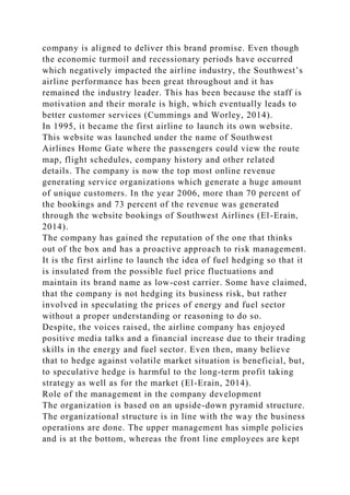 company is aligned to deliver this brand promise. Even though
the economic turmoil and recessionary periods have occurred
which negatively impacted the airline industry, the Southwest’s
airline performance has been great throughout and it has
remained the industry leader. This has been because the staff is
motivation and their morale is high, which eventually leads to
better customer services (Cummings and Worley, 2014).
In 1995, it became the first airline to launch its own website.
This website was launched under the name of Southwest
Airlines Home Gate where the passengers could view the route
map, flight schedules, company history and other related
details. The company is now the top most online revenue
generating service organizations which generate a huge amount
of unique customers. In the year 2006, more than 70 percent of
the bookings and 73 percent of the revenue was generated
through the website bookings of Southwest Airlines (El-Erain,
2014).
The company has gained the reputation of the one that thinks
out of the box and has a proactive approach to risk management.
It is the first airline to launch the idea of fuel hedging so that it
is insulated from the possible fuel price fluctuations and
maintain its brand name as low-cost carrier. Some have claimed,
that the company is not hedging its business risk, but rather
involved in speculating the prices of energy and fuel sector
without a proper understanding or reasoning to do so.
Despite, the voices raised, the airline company has enjoyed
positive media talks and a financial increase due to their trading
skills in the energy and fuel sector. Even then, many believe
that to hedge against volatile market situation is beneficial, but,
to speculative hedge is harmful to the long-term profit taking
strategy as well as for the market (El-Erain, 2014).
Role of the management in the company development
The organization is based on an upside-down pyramid structure.
The organizational structure is in line with the way the business
operations are done. The upper management has simple policies
and is at the bottom, whereas the front line employees are kept
 