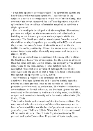 · Boundary spanners are encouraged: The operations agents are
hired that are the boundary spanners. These moves in the
opposite direction in comparison to the rest of the industry. The
company has never increased the staff not dependent upon the
system interface to collect information required to send out a
flight operation.
· The relationship is developed with the suppliers: The external
partners are subject to the same treatment and relationship
building as the internal partners and employees within the
company. The Southwest airline stands apart from the rest of
the airlines as they keep their partnership with different airports
they serve, the manufacturer of aircrafts as well as the air
traffic controlling authority. Hence, the entire value chain gives
utmost importance rather than only employees and customers
(Gitell, 2005).
· The unions should become partners: Like many other airlines,
the Southwest has a very strong union, but the union is stronger
than the other airlines. Unlike others, the company gives utmost
importance to the management / labor relationship. The
respectful relationship is developed between the front line
employees and the union so that a respectful tone is maintained
throughout the operations (Gitell, 2005).
These business processes and strategies are the core to
Southwest business operations and it can be clearly seen that
not one business process leads to the success but all the
processes are connected to each other. The business operations
are consistent with each other and the business operations are
conducted with consistency while maintaining trust, credibility,
support and shared relationship with the entire value chain (El-
Erain, 2014).
This is what leads to the success of the Southwest airlines. The
most remarkable characteristics of the airline company are its
level of sustainability and the level of persistent success stories
year after year (El-Erain, 2014). When the 9/11 crisis occurred,
all the major airlines reduced their flight operations by 20
percent and laid off more than 15 percent of their employees,
 