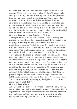 but even then the Southwest airlines responded in a different
manner. Their approach was avoiding the layoffs completely
and by continuing the idea of taking care of the people rather
than leaving them in such crisis situation. The company has
witnessed difficult times, but it has used these difficult
situations to make themselves more visible to the system and
overall expand its availability when others reduce their flight
operations. The clear reason why this could be achieved even in
the crisis situation because the company always focused on high
cash on hand and low debt levels (El-Erain, 2014).
Organizational ethics and Southwest Airlines
The organizational ethics can be described as following the
professional standards. Since organizational development is an
ongoing, expanding the field, it is imperative that the
practitioner’s practice flexibility when they tend to respond to
different situations and the solution will differ from a case-to-
case basis. The practitioners must guide the ethical behavior of
an organizational development process (Lewis, 2010).
Throughout its business operations, the Southwest Airlines have
been practicing the ethical standards and has received many
exemplary awards to follow a corporate code of ethics related to
employees, stockholders, customers, etc. The company has been
able to demonstrate the business ethics skills and act as a role
model for the other airline organizations. The company has
received many awards, which demonstrates the fact that the
company follows high standards of ethics and if fulfilling its
promise to provide customer service of high standards and
fulfill social responsibility that is beneficial for its reputation.
This is the reason why the company is highly successful for
many years (Halal, 2014).
Organizational Culture
An organization’s culture is a system of shared beliefs, values,
and standards governing how people behave and react within an
organization. The organizational culture has a strong impact on
the employees and it determines how they react, they talk,
behave and dress up (Hartnell, et al, 2011). The Southwest
 